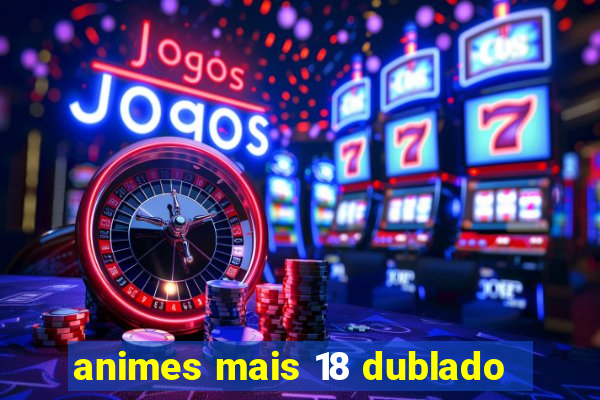 animes mais 18 dublado